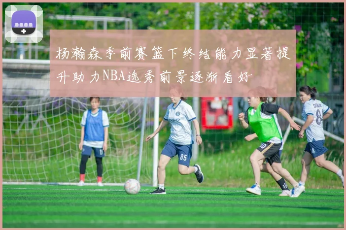 杨瀚森季前赛篮下终结能力显著提升助力NBA选秀前景逐渐看好