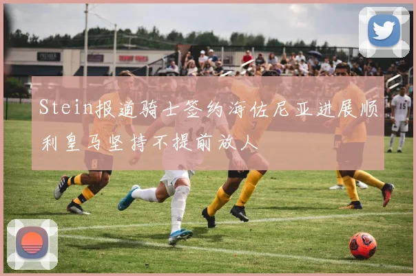 Stein报道骑士签约海佐尼亚进展顺利皇马坚持不提前放人