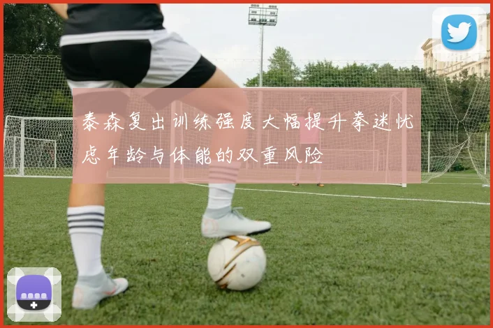 泰森复出训练强度大幅提升拳迷忧虑年龄与体能的双重风险