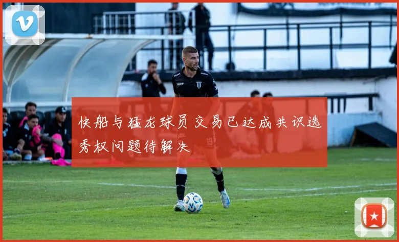 快船与猛龙球员交易已达成共识选秀权问题待解决