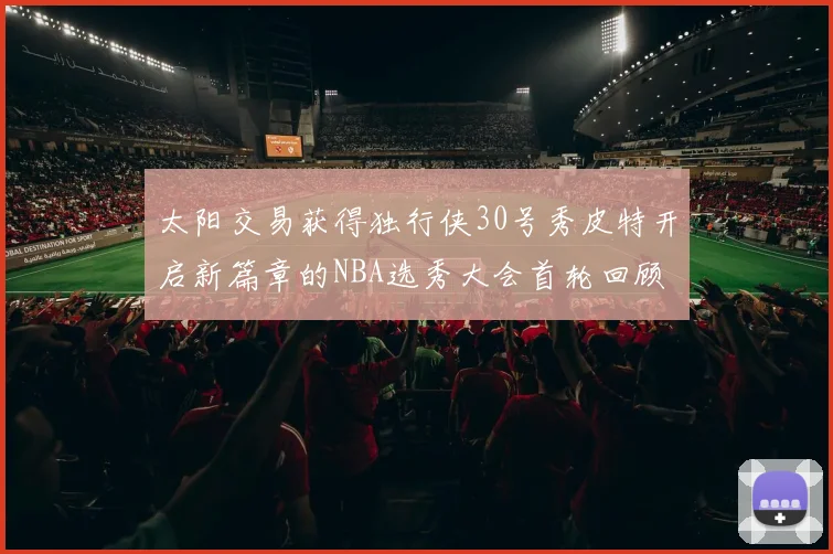 太阳交易获得独行侠30号秀皮特开启新篇章的NBA选秀大会首轮回顾