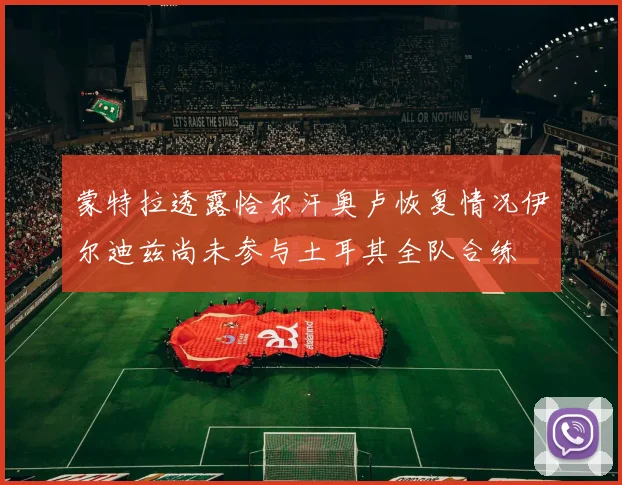 蒙特拉透露恰尔汗奥卢恢复情况伊尔迪兹尚未参与土耳其全队合练