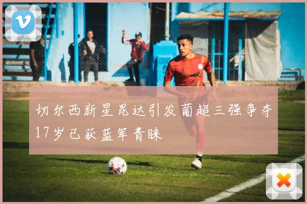 切尔西新星昆达引发葡超三强争夺17岁已获蓝军青睐