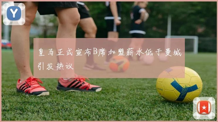 皇马正式宣布B席加盟薪水低于曼城引发热议
