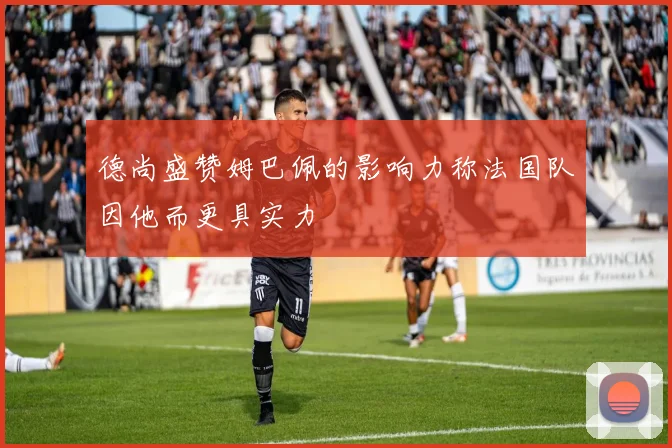 德尚盛赞姆巴佩的影响力称法国队因他而更具实力