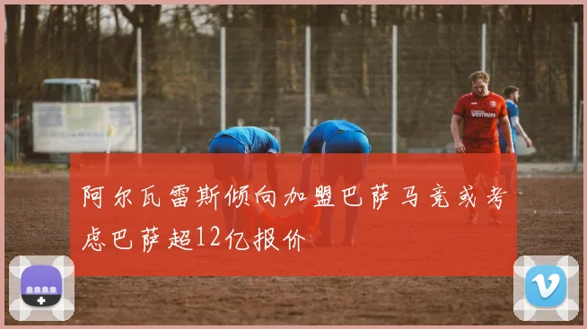 阿尔瓦雷斯倾向加盟巴萨马竞或考虑巴萨超12亿报价