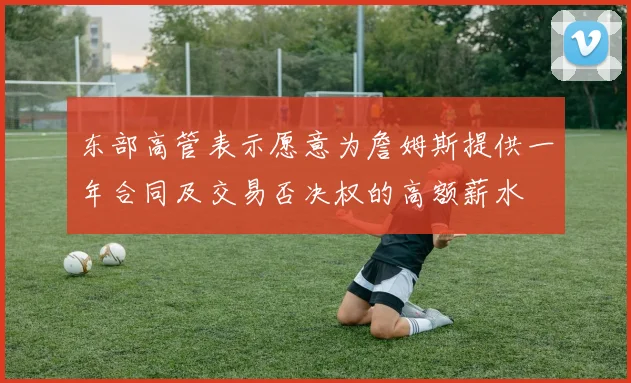东部高管表示愿意为詹姆斯提供一年合同及交易否决权的高额薪水