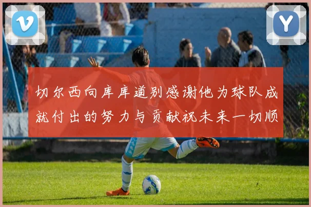 切尔西向库库道别感谢他为球队成就付出的努力与贡献祝未来一切顺利