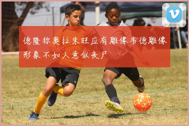 德隆称奥拉朱旺应有雕像韦德雕像形象不如人意似丧尸