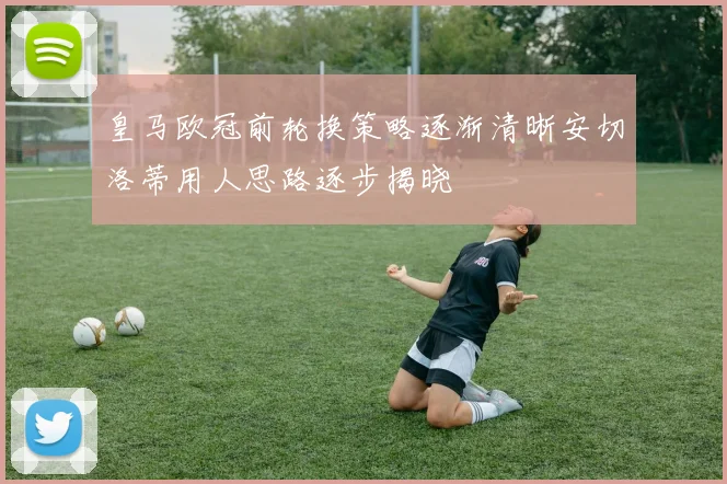 皇马欧冠前轮换策略逐渐清晰安切洛蒂用人思路逐步揭晓