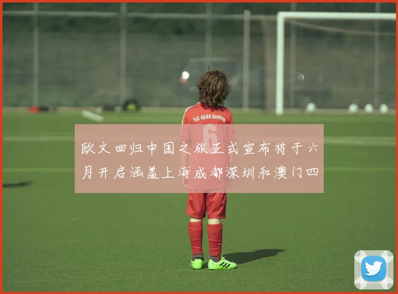 欧文回归中国之旅正式宣布将于六月开启涵盖上海成都深圳和澳门四大城市