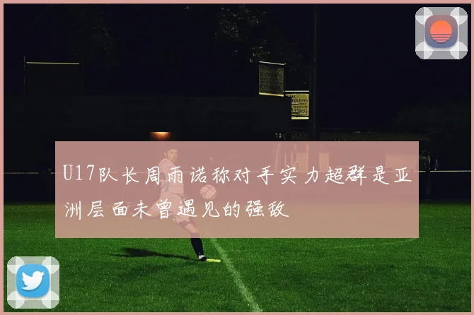 U17队长周雨诺称对手实力超群是亚洲层面未曾遇见的强敌