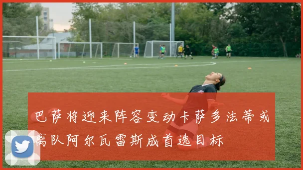 巴萨将迎来阵容变动卡萨多法蒂或离队阿尔瓦雷斯成首选目标