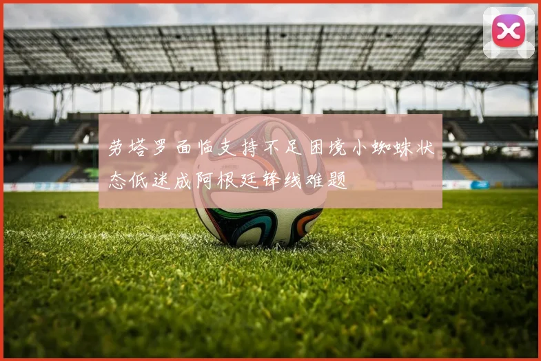 劳塔罗面临支持不足困境小蜘蛛状态低迷成阿根廷锋线难题