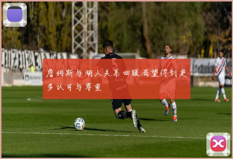 詹姆斯与湖人关系回暖渴望得到更多认可与尊重