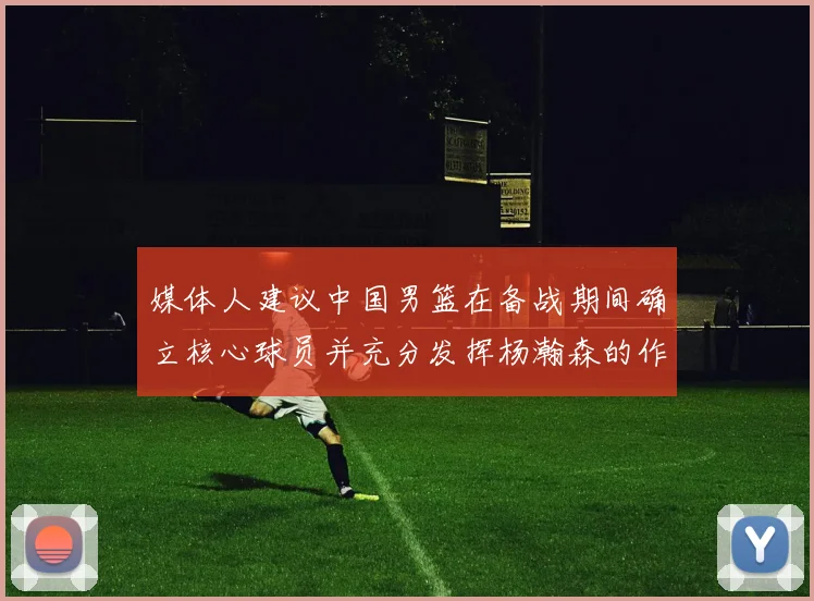 媒体人建议中国男篮在备战期间确立核心球员并充分发挥杨瀚森的作用