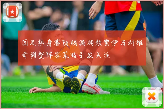 国足热身赛防线漏洞频繁伊万科维奇调整阵容策略引发关注