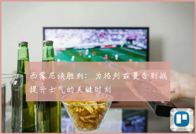 西蒙尼谈胜利：为格列兹曼告别战提升士气的关键时刻