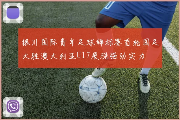 银川国际青年足球锦标赛首轮国足大胜澳大利亚U17展现强劲实力