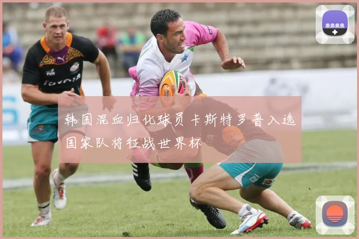 韩国混血归化球员卡斯特罗普入选国家队将征战世界杯