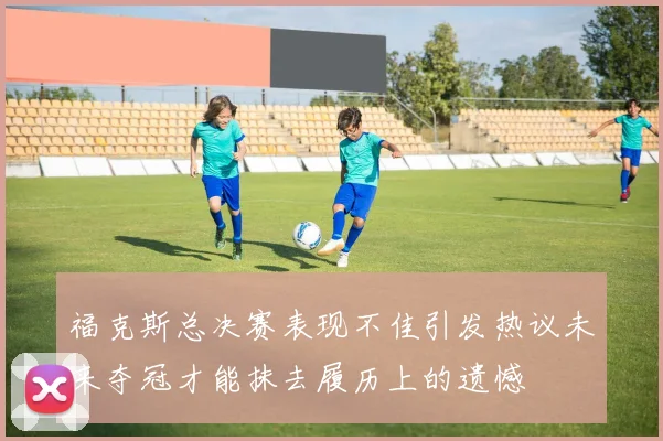 福克斯总决赛表现不佳引发热议未来夺冠才能抹去履历上的遗憾