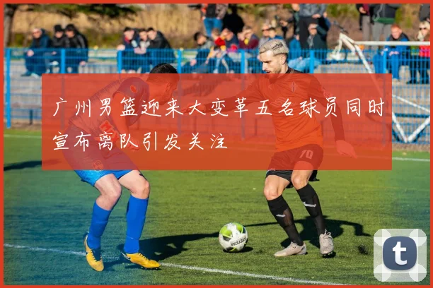 广州男篮迎来大变革五名球员同时宣布离队引发关注