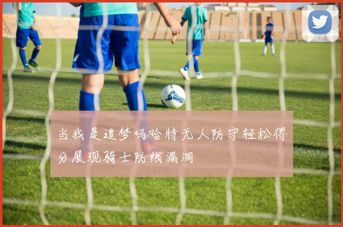 当我是追梦吗哈特无人防守轻松得分展现骑士防线漏洞