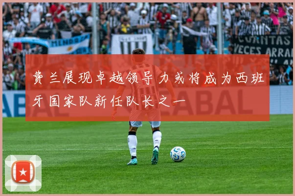费兰展现卓越领导力或将成为西班牙国家队新任队长之一