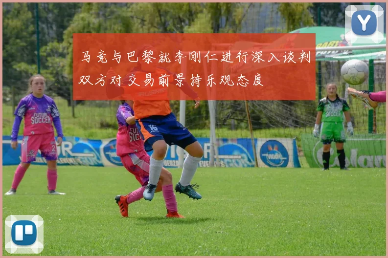 马竞与巴黎就李刚仁进行深入谈判双方对交易前景持乐观态度