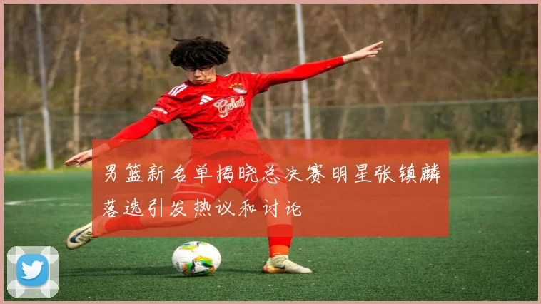 男篮新名单揭晓总决赛明星张镇麟落选引发热议和讨论