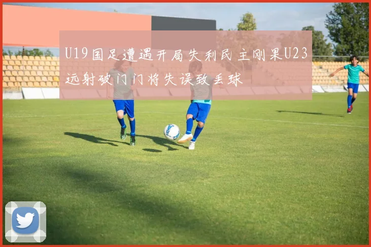 U19国足遭遇开局失利民主刚果U23远射破门门将失误致丢球