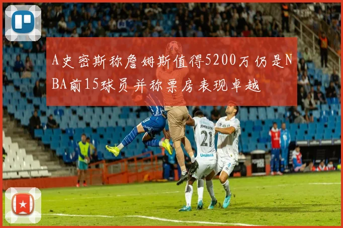 A史密斯称詹姆斯值得5200万仍是NBA前15球员并称票房表现卓越