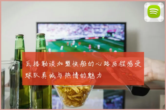 瓦格勒谈加盟快船的心路历程感受球队真诚与热情的魅力