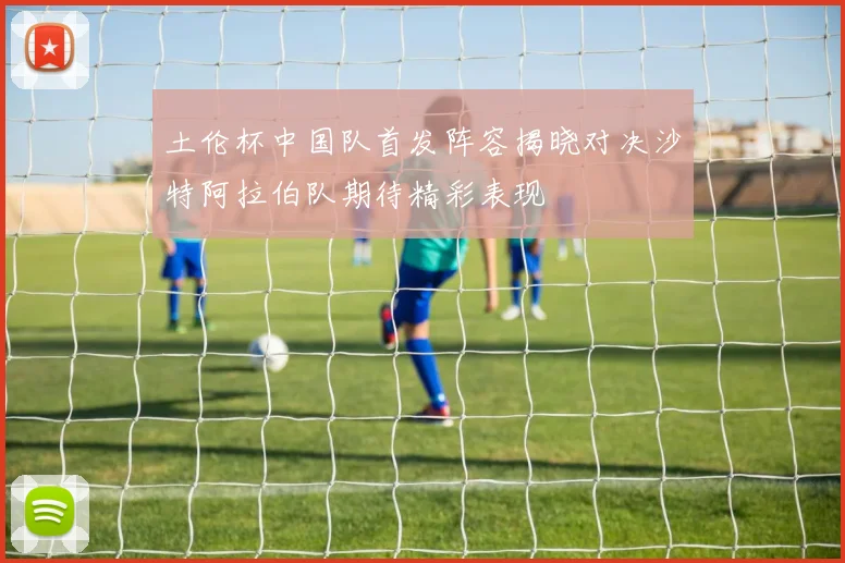 土伦杯中国队首发阵容揭晓对决沙特阿拉伯队期待精彩表现