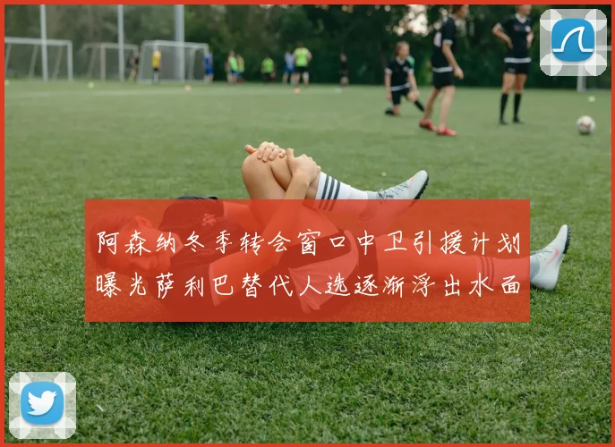 阿森纳冬季转会窗口中卫引援计划曝光萨利巴替代人选逐渐浮出水面